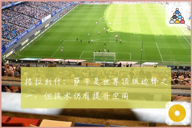 格拉利什：萨卡是世界顶级边锋之一，但技术仍有提升空间