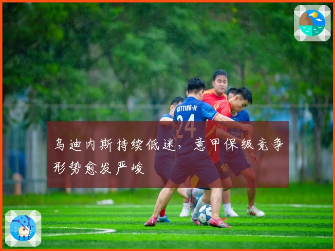 乌迪内斯持续低迷，意甲保级竞争形势愈发严峻