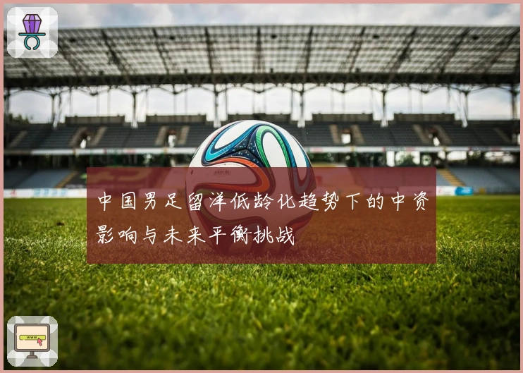 中国男足留洋低龄化趋势下的中资影响与未来平衡挑战