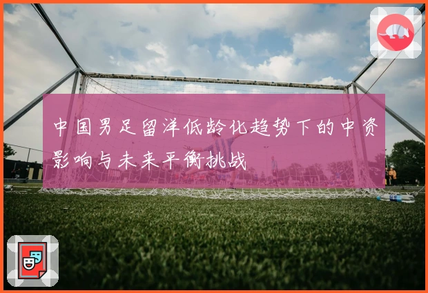 中国男足留洋低龄化趋势下的中资影响与未来平衡挑战