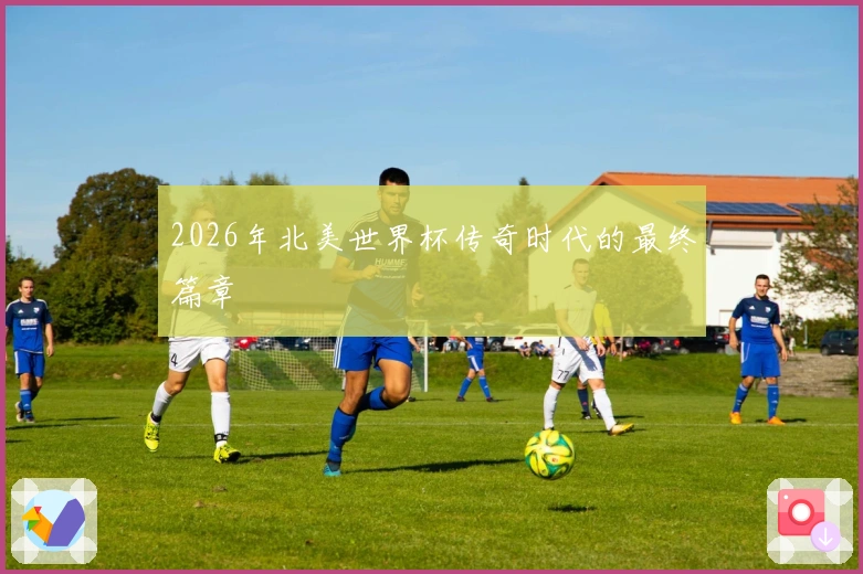2026年北美世界杯传奇时代的最终篇章