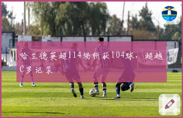 哈兰德英超114场斩获104球，超越C罗记录