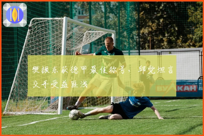 樊振东获德甲最佳称号，邱党坦言交手受益匪浅