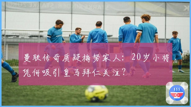 曼联传奇质疑梅努家人：20岁小将凭何吸引皇马拜仁关注？