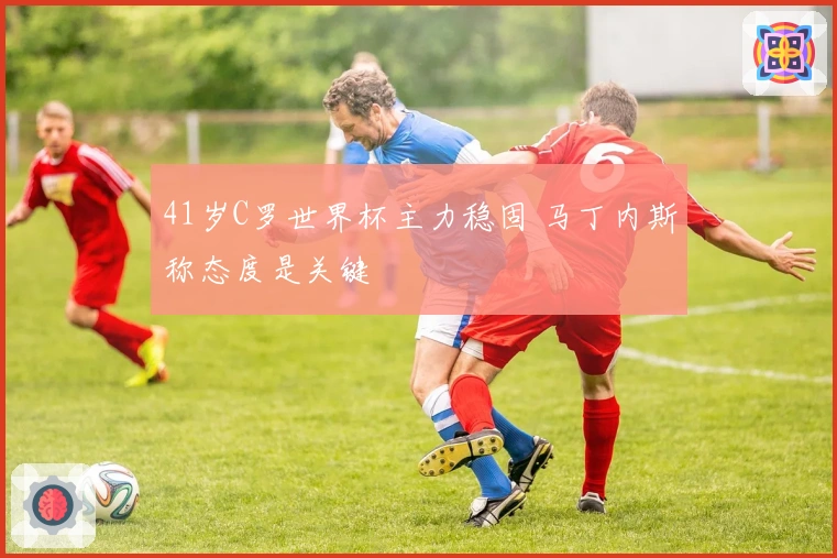 41岁C罗世界杯主力稳固 马丁内斯称态度是关键
