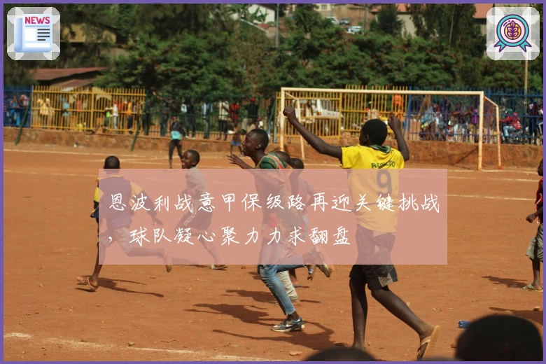 恩波利战意甲保级路再迎关键挑战，球队凝心聚力力求翻盘